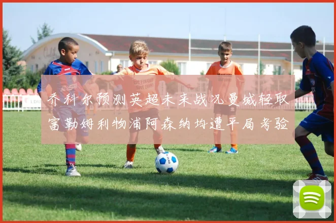 乔科尔预测英超未来战况曼城轻取富勒姆利物浦阿森纳均遭平局考验