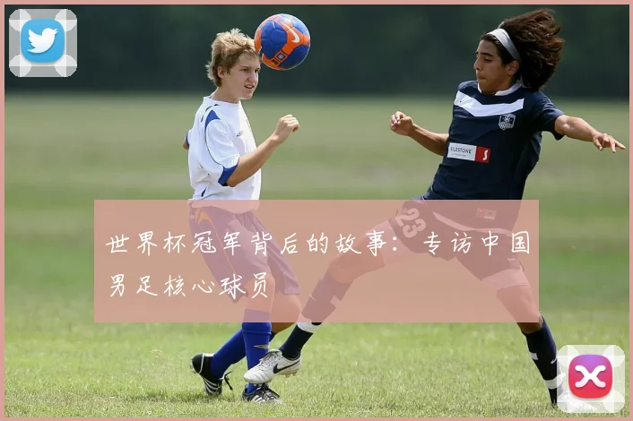 世界杯冠军背后的故事:专访中国男足核心球员