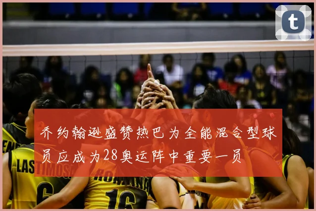 乔约翰逊盛赞热巴为全能混合型球员应成为28奥运阵中重要一员