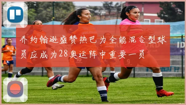 乔约翰逊盛赞热巴为全能混合型球员应成为28奥运阵中重要一员