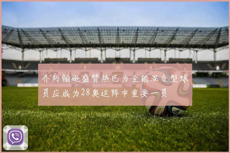 乔约翰逊盛赞热巴为全能混合型球员应成为28奥运阵中重要一员