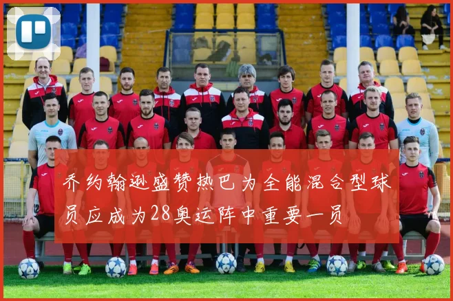 乔约翰逊盛赞热巴为全能混合型球员应成为28奥运阵中重要一员