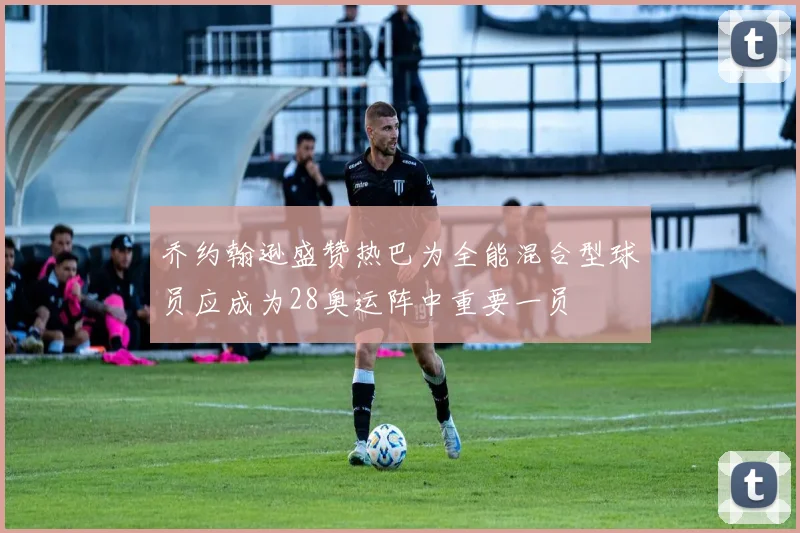 乔约翰逊盛赞热巴为全能混合型球员应成为28奥运阵中重要一员