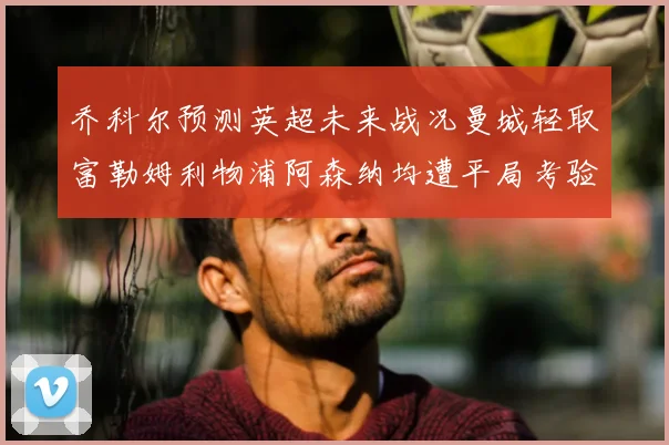 乔科尔预测英超未来战况曼城轻取富勒姆利物浦阿森纳均遭平局考验