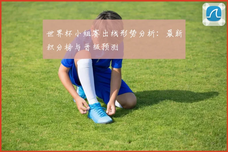 世界杯小组赛出线形势分析:最新积分榜与晋级预测