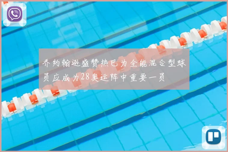 乔约翰逊盛赞热巴为全能混合型球员应成为28奥运阵中重要一员