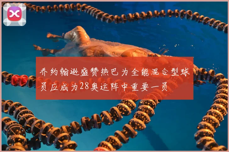 乔约翰逊盛赞热巴为全能混合型球员应成为28奥运阵中重要一员