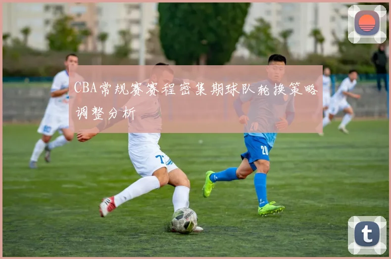 CBA常规赛赛程密集期球队轮换策略调整分析